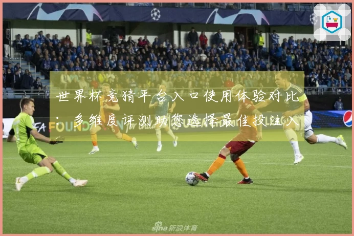 世界杯竞猜平台入口使用体验对比：多维度评测助您选择最佳投注入口